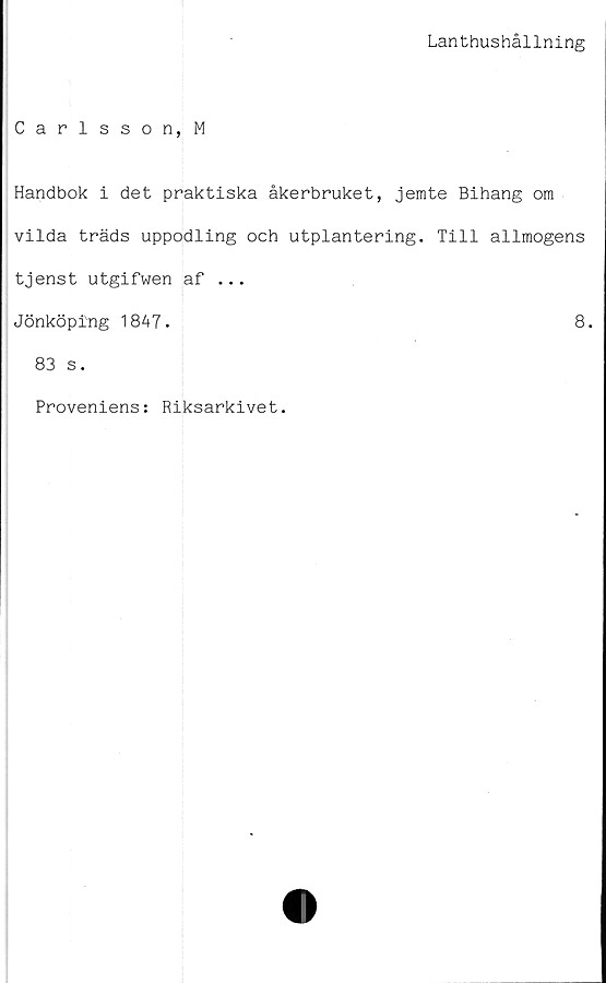  ﻿Lanthushållning
Carlsson, M
Handbok i det praktiska åkerbruket, jemte Bihang om
vilda träds uppodling och utplantering. Till allmogens
tjenst utgifwen af ...
Jönköping 1847.	8.
83 s.
Proveniens: Riksarkivet.